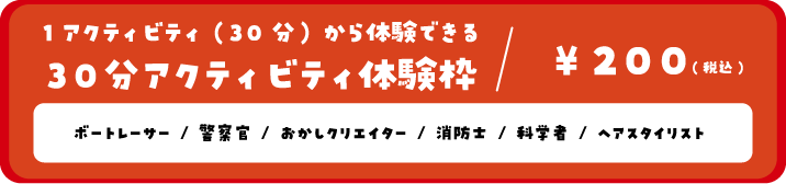 1アクティビティ(30分)から体験できる30分アクティビティ体験枠/200円(税込) ボートレーサー/警察官/おかしクリエイター/消防士/科学者/ヘアスタイリスト/セキュリティスタッフ（救急救命士）